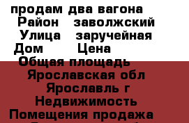 продам два вагона 9*3 › Район ­ заволжский › Улица ­ заручейная › Дом ­ 6 › Цена ­ 140 000 › Общая площадь ­ 54 - Ярославская обл., Ярославль г. Недвижимость » Помещения продажа   . Ярославская обл.
